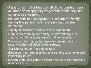 Assistance in starting a small diary, poultry, duck,
or sheep/farm/piggery/vegetable gardening/seri-
culture/bee-keeping.
Liaison with and assistance to prisoner’s family
during the period he/she is serving a prison
sentence
 Supply of artisan’s tools or trade equipment.
 Help in maintaining continuity in relationship with
family, neighbours, employers and community.
 Preparing the family, employer and neighbours for
receiving the individual after release.
 Assistance in getting employment.
 Guidance in getting married and setting up a home and
resettling in life.
 Liaison with local police so that she/he is not harassed
unnecessarily.
 