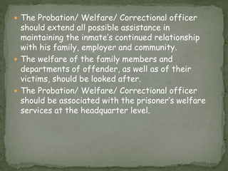  The Probation/ Welfare/ Correctional officer
should extend all possible assistance in
maintaining the inmate’s continued relationship
with his family, employer and community.
 The welfare of the family members and
departments of offender, as well as of their
victims, should be looked after.
 The Probation/ Welfare/ Correctional officer
should be associated with the prisoner’s welfare
services at the headquarter level.
 