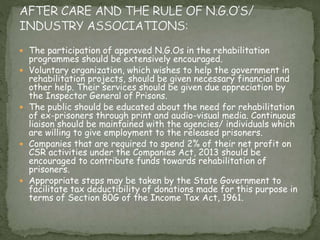  The participation of approved N.G.Os in the rehabilitation
programmes should be extensively encouraged.
 Voluntary organization, which wishes to help the government in
rehabilitation projects, should be given necessary financial and
other help. Their services should be given due appreciation by
the Inspector General of Prisons.
 The public should be educated about the need for rehabilitation
of ex-prisoners through print and audio-visual media. Continuous
liaison should be maintained with the agencies/ individuals which
are willing to give employment to the released prisoners.
 Companies that are required to spend 2% of their net profit on
CSR activities under the Companies Act, 2013 should be
encouraged to contribute funds towards rehabilitation of
prisoners.
 Appropriate steps may be taken by the State Government to
facilitate tax deductibility of donations made for this purpose in
terms of Section 80G of the Income Tax Act, 1961.
 