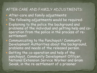  After-care and family adjustments:
 The following adjustments would be required:
 Explaining to the police the background and
problems of the individual and getting help and co-
operation from the police in the process of re-
settlement.
 Communicating to the Panchayat/ Community
Development Authorities about the background,
problems and needs of the released person.
 Getting the co-operation and help of the
panchayat, Community Development Officer,
National Extension Service Worker and Gram
Sevak, in the re-settlement of a prisoner
 