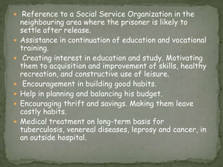  Reference to a Social Service Organization in the
neighbouring area where the prisoner is likely to
settle after release.
 Assistance in continuation of education and vocational
training.
 Creating interest in education and study. Motivating
them to acquisition and improvement of skills, healthy
recreation, and constructive use of leisure.
 Encouragement in building good habits.
 Help in planning and balancing his budget.
 Encouraging thrift and savings. Making them leave
costly habits.
 Medical treatment on long-term basis for
tuberculosis, venereal diseases, leprosy and cancer, in
an outside hospital.
 