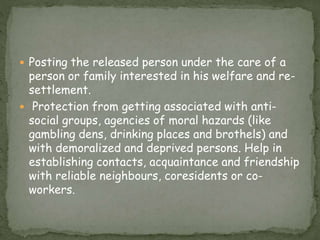  Posting the released person under the care of a
person or family interested in his welfare and re-
settlement.
 Protection from getting associated with anti-
social groups, agencies of moral hazards (like
gambling dens, drinking places and brothels) and
with demoralized and deprived persons. Help in
establishing contacts, acquaintance and friendship
with reliable neighbours, coresidents or co-
workers.
 
