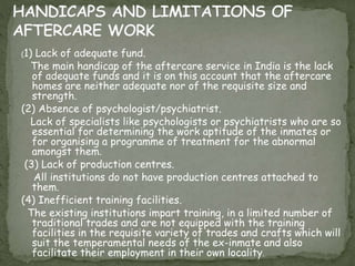 (1) Lack of adequate fund.
The main handicap of the aftercare service in India is the lack
of adequate funds and it is on this account that the aftercare
homes are neither adequate nor of the requisite size and
strength.
(2) Absence of psychologist/psychiatrist.
Lack of specialists like psychologists or psychiatrists who are so
essential for determining the work aptitude of the inmates or
for organising a programme of treatment for the abnormal
amongst them.
(3) Lack of production centres.
All institutions do not have production centres attached to
them.
(4) Inefficient training facilities.
The existing institutions impart training, in a limited number of
traditional trades and are not equipped with the training
facilities in the requisite variety of trades and crafts which will
suit the temperamental needs of the ex-inmate and also
facilitate their employment in their own locality.
 