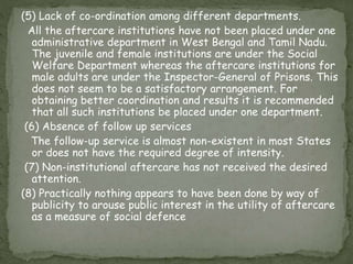 (5) Lack of co-ordination among different departments.
All the aftercare institutions have not been placed under one
administrative department in West Bengal and Tamil Nadu.
The juvenile and female institutions are under the Social
Welfare Department whereas the aftercare institutions for
male adults are under the Inspector-General of Prisons. This
does not seem to be a satisfactory arrangement. For
obtaining better coordination and results it is recommended
that all such institutions be placed under one department.
(6) Absence of follow up services
The follow-up service is almost non-existent in most States
or does not have the required degree of intensity.
(7) Non-institutional aftercare has not received the desired
attention.
(8) Practically nothing appears to have been done by way of
publicity to arouse public interest in the utility of aftercare
as a measure of social defence
 