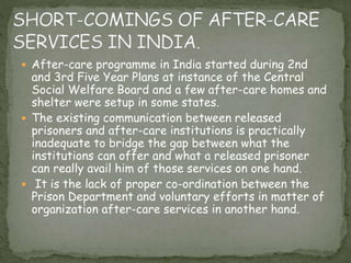  After-care programme in India started during 2nd
and 3rd Five Year Plans at instance of the Central
Social Welfare Board and a few after-care homes and
shelter were setup in some states.
 The existing communication between released
prisoners and after-care institutions is practically
inadequate to bridge the gap between what the
institutions can offer and what a released prisoner
can really avail him of those services on one hand.
 It is the lack of proper co-ordination between the
Prison Department and voluntary efforts in matter of
organization after-care services in another hand.
 