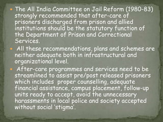  The All India Committee on Jail Reform (1980-83)
strongly recommended that after-care of
prisoners discharged from prison and allied
institutions should be the statutory function of
the Department of Prison and Correctional
Services.
 All these recommendations, plans and schemes are
neither adequate both in infrastructural and
organizational level.
 After-care programmes and services need to be
streamlined to assist pre/post released prisoners
which includes proper counselling, adequate
financial assistance, campus placement, follow-up
units ready to accept, avoid the unnecessary
harassments in local police and society accepted
without social ‘stigma’.
 