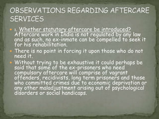  1. Whether statutory aftercare be introduced?
Aftercare work in India is not regulated by any law
and as such, no ex-inmate can be compelled to seek it
for his rehabilitation.
 There is no point in forcing it upon those who do not
need it.
 Without trying to be exhaustive it could perhaps be
said that some of the ex-prisoners who need
compulsory aftercare will comprise of vagrant
offenders, recidivists, long term prisoners and those
who committed crimes due to economic deprivation or
any other maladjustment arising out of psychological
disorders or social handicaps.
 