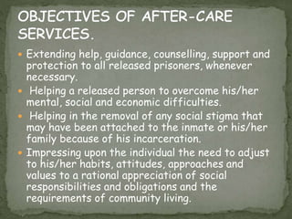 Extending help, guidance, counselling, support and
protection to all released prisoners, whenever
necessary.
 Helping a released person to overcome his/her
mental, social and economic difficulties.
 Helping in the removal of any social stigma that
may have been attached to the inmate or his/her
family because of his incarceration.
 Impressing upon the individual the need to adjust
to his/her habits, attitudes, approaches and
values to a rational appreciation of social
responsibilities and obligations and the
requirements of community living.
 