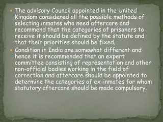  The advisory Council appointed in the United
Kingdom considered all the possible methods of
selecting inmates who need aftercare and
recommend that the categories of prisoners to
receive it should be defined by the statute and
that their priorities should be fixed.
 Condition in India are somewhat different and
hence it is recommended that an expert
committee consisting of representation and other
non-official bodies working in the field of
correction and aftercare should be appointed to
determine the categories of ex-inmates for whom
statutory aftercare should be made compulsory.
 