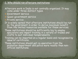 2. Who should run aftercare institutions
Aftercare work in India is not centrally organized. It may
come under three distinct types.
 Government service
 Quasi-government service
 Private service
It is widely opined that aftercare institutions should be run
by the government in order to derive maximum benefit
from the limited resources available for these services.
These institutions should be sufficiently big to employ
specialists and impart training in a variety of trades and
crafts to suit individual temperaments.
Training can be imparted on a regular basis and recognised by
issue of certificate.
These institutions should get co-operation from the
probation department and police more readily than non-
official institutions.
 