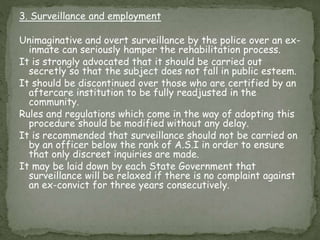 3. Surveillance and employment
Unimaginative and overt surveillance by the police over an ex-
inmate can seriously hamper the rehabilitation process.
It is strongly advocated that it should be carried out
secretly so that the subject does not fall in public esteem.
It should be discontinued over those who are certified by an
aftercare institution to be fully readjusted in the
community.
Rules and regulations which come in the way of adopting this
procedure should be modified without any delay.
It is recommended that surveillance should not be carried on
by an officer below the rank of A.S.I in order to ensure
that only discreet inquiries are made.
It may be laid down by each State Government that
surveillance will be relaxed if there is no complaint against
an ex-convict for three years consecutively.
 