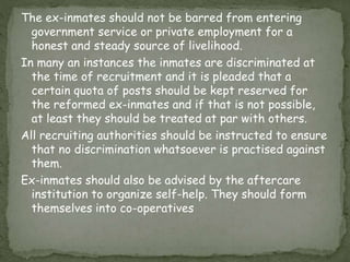 The ex-inmates should not be barred from entering
government service or private employment for a
honest and steady source of livelihood.
In many an instances the inmates are discriminated at
the time of recruitment and it is pleaded that a
certain quota of posts should be kept reserved for
the reformed ex-inmates and if that is not possible,
at least they should be treated at par with others.
All recruiting authorities should be instructed to ensure
that no discrimination whatsoever is practised against
them.
Ex-inmates should also be advised by the aftercare
institution to organize self-help. They should form
themselves into co-operatives
 