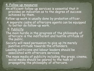 4. Follow-up measures
An efficient follow-up services is essential that it
provides an indication as to the degree of success
achieved by them.
Follow-up work is usually done by probation officer.
A separate cadre of aftercare agents can be equipped
to better do follow-up work.
5. Publicity
The main hurdle in the progress of the philosophy of
aftercare is the indifferent and hostile attitude of
the public.
Society will need persuasion to give up its merely
punitive attitude towards the offenders.
Leading politicians and labour leaders should be
associated with aftercare services.
The mass media of publicity including the press, cinema,
social media should be geared to the task of
propagating the philosophy of aftercare.
 