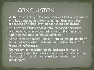  Without providing aftercare services to the prisoners
who has undergone a long-term imprisonment, the
processes of rehabilitation cannot be completed.
 It is not necessary that all the released prisoners
need aftercare services but some of them may be
highly in the need of these services.
 After-care as a micro- constituent of the principle of
social defence, which is term used in the correction
frame of reference.
 In modern connotation, social defence is thus a
reaction against the retributive system and based on
the substitution of treatment for retributive
punishment.
 