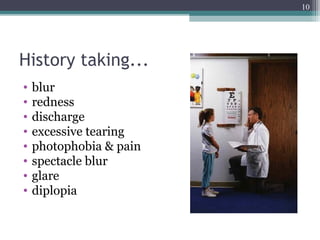 History taking...
• blur
• redness
• discharge
• excessive tearing
• photophobia & pain
• spectacle blur
• glare
• diplopia
10
 