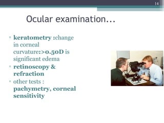 14
Ocular examination...
▫ keratometry :change
in corneal
curvature:>0.50D is
significant edema
▫ retinoscopy &
refraction
▫ other tests :
pachymetry, corneal
sensitivity
 