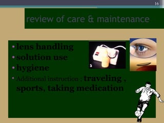 review of care & maintenance
• lens handling
• solution use
• hygiene
• Additional instruction ; traveling ,
sports, taking medication
16
 