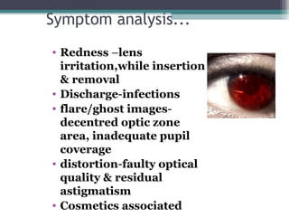 Symptom analysis...
• Redness –lens
irritation,while insertion
& removal
• Discharge-infections
• flare/ghost images-
decentred optic zone
area, inadequate pupil
coverage
• distortion-faulty optical
quality & residual
astigmatism
• Cosmetics associated 21
 