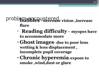 problem encountered• bubbles –decrease vision ,increase
flare
• Reading difficulty – myopes have
to accommodate more
• Ghost images- due to poor lens
wetting & lens displacement ,
incomplete pupil coverage
• Chronic hyperemia-expose to
smoke ,wind,dust or glare
22
 