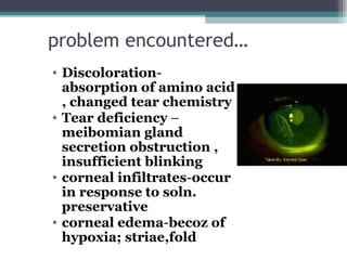problem encountered…
• Discoloration-
absorption of amino acid
, changed tear chemistry
• Tear deficiency –
meibomian gland
secretion obstruction ,
insufficient blinking
• corneal infiltrates-occur
in response to soln.
preservative
• corneal edema-becoz of
hypoxia; striae,fold
23
 