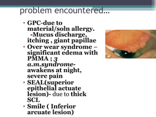 problem encountered…
• GPC-due to
material/soln allergy.
-Mucus discharge,
itching , giant papillae
• Over wear syndrome –
significant edema with
PMMA ; 3
a.m.syndrome-
awakens at night,
severe pain
• SEAL(superior
epithelial actuate
lesion)- due to thick
SCL
• Smile ( Inferior
arcuate lesion) 24
 