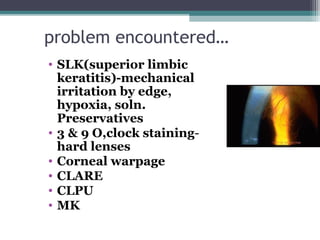 problem encountered…
• SLK(superior limbic
keratitis)-mechanical
irritation by edge,
hypoxia, soln.
Preservatives
• 3 & 9 O,clock staining-
hard lenses
• Corneal warpage
• CLARE
• CLPU
• MK
25
 