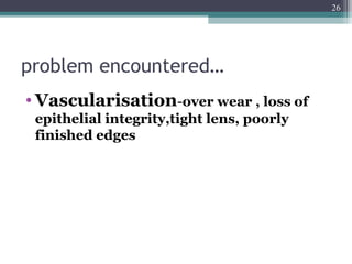 problem encountered…
• Vascularisation-over wear , loss of
epithelial integrity,tight lens, poorly
finished edges
26
 
