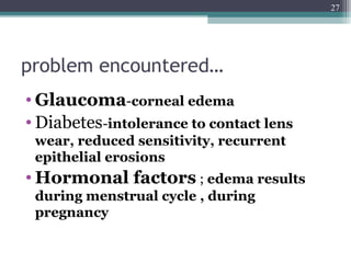 problem encountered…
• Glaucoma-corneal edema
• Diabetes-intolerance to contact lens
wear, reduced sensitivity, recurrent
epithelial erosions
• Hormonal factors ; edema results
during menstrual cycle , during
pregnancy
27
 