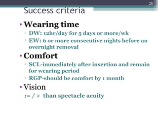 Success criteria
• Wearing time
▫ DW: 12hr/day for 5 days or more/wk
▫ EW: 6 or more consecutive nights before an
overnight removal
• Comfort
▫ SCL-immediately after insertion and remain
for wearing period
▫ RGP-should be comfort by 1 month
• Vision
:= / > than spectacle acuity
28
 