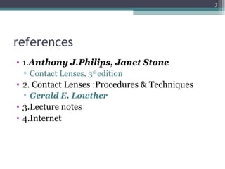 references
• 1.Anthony J.Philips, Janet Stone
▫ Contact Lenses, 3rd
edition
• 2. Contact Lenses :Procedures & Techniques
▫ Gerald E. Lowther
• 3.Lecture notes
• 4.Internet
3
 
