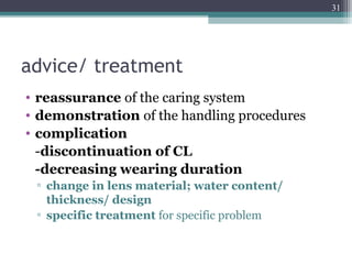 advice/ treatment
• reassurance of the caring system
• demonstration of the handling procedures
• complication
-discontinuation of CL
-decreasing wearing duration
▫ change in lens material; water content/
thickness/ design
▫ specific treatment for specific problem
31
 