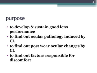 purpose
• to develop & sustain good lens
performance
• to find out ocular pathology induced by
CL
• to find out post wear ocular changes by
CL
• to find out factors responsible for
discomfort
4
 