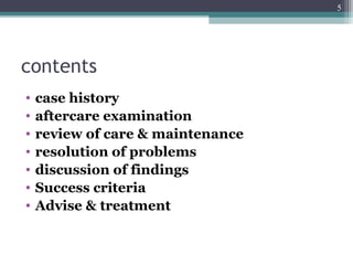 contents
• case history
• aftercare examination
• review of care & maintenance
• resolution of problems
• discussion of findings
• Success criteria
• Advise & treatment
5
 