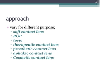 approach
• vary for different purpose;
▫ soft contact lens
▫ RGP
▫ toric
▫ therapeutic contact lens
▫ prosthetic contact lens
▫ aphakic contact lens
▫ Cosmetic contact lens
6
 