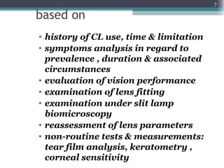 based on
• history of CL use, time & limitation
• symptoms analysis in regard to
prevalence , duration & associated
circumstances
• evaluation of vision performance
• examination of lens fitting
• examination under slit lamp
biomicroscopy
• reassessment of lens parameters
• non-routine tests & measurements:
tear film analysis, keratometry ,
corneal sensitivity
7
 