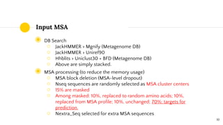Input MSA
◉ DB Search
○ JackHMMER > Mgnify (Metagenome DB)
○ JackHMMER > Uniref90
○ Hhblits > Uniclust30 + BFD (Metagenome DB)
○ Above are simply stacked.
◉ MSA processing (to reduce the memory usage)
○ MSA block deletion (MSA-level dropout)
○ Nseq sequences are randomly selected as MSA cluster centers
○ 15% are masked
○ Among masked: 10%, replaced to random amino acids; 10%,
replaced from MSA profile; 10%, unchanged; 70%: targets for
prediction.
○ Nextra_Seq selected for extra MSA sequences
10
 