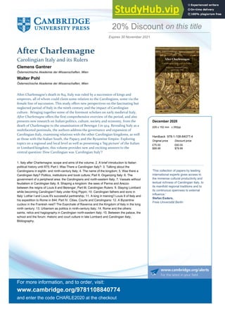 and enter the code CHARLE2020 at the checkout
For more information, and to order, visit:
www.cambridge.org/9781108840774
After Charlemagne
Carolingian Italy and its Rulers
on this title
30 November 2021
Expires
Österreichische Akademie der Wissenschaften, Wien
Clemens Gantner
Österreichische Akademie der Wissenschaften, Wien
Walter Pohl
1.
After Charlemagne’s death in 814, Italy was ruled by a succession of kings and
emperors, all of whom could claim some relation to the Carolingians, some via the
female line of succession. This study offers new perspectives on the fascinating but
neglected period of Italy in the ninth century and the impact of Carolingian
culture. Bringing together some of the foremost scholars on early medieval Italy,
After Charlemagne offers the first comprehensive overview of the period, and also
presents new research on Italian politics, culture, society and economy, from the
death of Charlemagne to the assassination of Berengar I in 924. Revealing Italy as a
multifaceted peninsula, the authors address the governance and expansion of
Carolingian Italy, examining relations with the other Carolingian kingdoms, as well
as those with the Italian South, the Papacy and the Byzantine Empire. Exploring
topics on a regional and local level as well as presenting a ‘big picture’ of the Italian
or Lombard kingdom, this volume provides new and exciting answers to the
central question: How Carolingian was ‘Carolingian Italy’?
Italy after Charlemagne: scope and aims of the volume; 2. A brief introduction to Italian
political history until 875; Part I. Was There a Carolingian Italy?: 3. Talking about the
Carolingians in eighth- and ninth-century Italy; 4. The name of the kingdom; 5. Was there a
Carolingian Italy? Politics, institutions and book culture; Part II. Organizing Italy: 6. The
government of a peripheral area: the Carolingians and north-eastern Italy; 7. Vassals without
feudalism in Carolingian Italy; 8. Shaping a kingdom: the sees of Parma and Arezzo
between the reigns of Louis II and Berengar; Part III. Carolingian Rulers: 9. Staying Lombard
while becoming Carolingian? Italy under King Pippin; 10. Carolingian fathers and sons in
Italy: Lothar I and Louis II's successful partnership; 11. A king in training? Louis II of Italy and
his expedition to Rome in 844; Part IV. Cities, Courts and Carolingians: 12. A Byzantine
cuckoo in the Frankish nest? The Exarchate of Ravenna and the Kingdom of Italy in the long
ninth century; 13. Urbanism as politics in ninth-century Italy; 14. Rome and the others:
saints, relics and hagiography in Carolingian north-eastern Italy; 15. Between the palace, the
school and the forum: rhetoric and court culture in late Lombard and Carolingian Italy;
Bibliography.
20% Discount
£75.00 £60.00
Discount price
Original price
$99.99 $79.99
Hardback 978-1-108-84077-4
'This collection of papers by leading
international experts gives access to
the immense cultural productivity and
textual richness of Carolingian Italy, to
its manifold regional traditions and to
its continuous openness to external
influence.'
Stefan Esders,
Freie Universität Berlin
December 2020
229 x 152 mm c.350pp
 