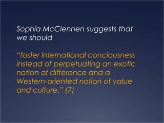 Sophia McClennen suggests that
we should
“foster international conciousness
instead of perpetuating an exotic
notion of difference and a
Western-oriented notion of value
and culture.” (7)