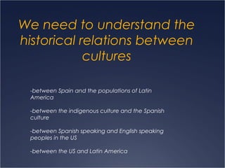 We need to understand the
historical relations between
            cultures

 -between Spain and the populations of Latin
 America

 -between the indigenous culture and the Spanish
 culture

 -between Spanish speaking and English speaking
 peoples in the US

 -between the US and Latin America
 