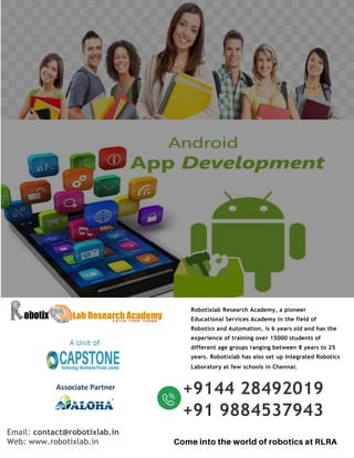 Email: contact@robotixlab.in
Web: www.robotixlab.in
Robotixlab Research Academy, a pioneer
Educational Services Academy in the field of
Robotics and Automation, is 6 years old and has the
experience of training over 15000 students of
different age groups ranging between 8 years to 25
years. Robotixlab has also set up Integrated Robotics
Laboratory at few schools in Chennai.
+9144 28492019
+91 9884537943
A Unit of
Associate Partner
 