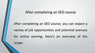 After completing an SEO course
After completing an SEO course, you can expect a
variety of job opportunities and potential avenues
for online earning. Here's an overview of the
scope:
 