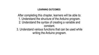After completing this chapter, learners will be able to:
1. Understand the structure of the Arduino program.
2. Understand the syntax of creating a variable and
constant.
3. Understand various functions that can be used while
writing the Arduino program.
LEARNING OUTCOMES
 