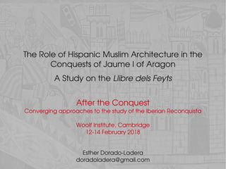 The Role of Hispanic Muslim Architecture in the 
Conquests of Jaume I of Aragon
  
A Study on the Llibre dels Feyts
Esther Dorado­Ladera
doradoladera@gmail.com
After the Conquest
Converging approaches to the study of the Iberian Reconquista
Woolf Institute, Cambridge
12­14 February 2018
 