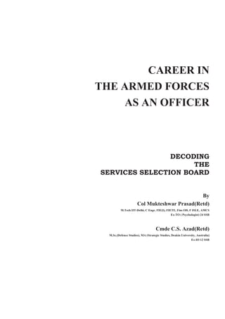 CAREER IN
THE ARMED FORCES
AS AN OFFICER
DECODING
THE
SERVICES SELECTION BOARD
By
Col Mukteshwar Prasad(Retd)
M.Tech IIT-Delhi, C Engr, FIE(I), FIETE, Fins OD, F ISLE, AMCS
Ex-TO ( Psychologist) 24 SSB
Cmde C.S. Azad(Retd)
M.Sc.(Defence Studies), MA (Strategic Studies, Deakin University, Australia)
Ex-IO 12 SSB
 