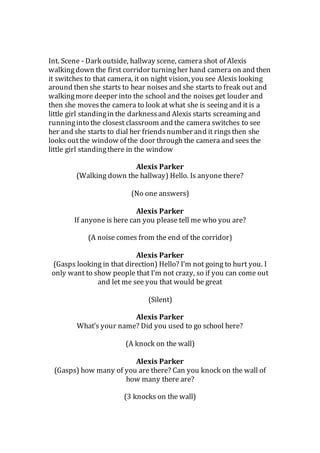 Int. Scene - Dark outside, hallway scene, camera shot of Alexis
walkingdown the first corridor turningher hand camera on and then
it switches to that camera, it on night vision, you see Alexis looking
around then she starts to hear noises and she starts to freak out and
walkingmore deeper into the school and the noises get louder and
then she movesthe camera to look at what she is seeing and it is a
little girl standingin the darknessand Alexis starts screaming and
runninginto the closest classroom and the camera switches to see
her and she starts to dial her friendsnumber and it ringsthen she
looks outthe window of the door through the camera and sees the
little girl standingthere in the window
Alexis Parker
(Walking down the hallway) Hello. Is anyone there?
(No one answers)
Alexis Parker
If anyone is here can you please tell me who you are?
(A noise comes from the end of the corridor)
Alexis Parker
(Gasps looking in that direction) Hello? I’m not going to hurt you. I
only want to show people that I’m not crazy, so if you can come out
and let me see you that would be great
(Silent)
Alexis Parker
What’s your name? Did you used to go school here?
(A knock on the wall)
Alexis Parker
(Gasps) how many of you are there? Can you knock on the wall of
how many there are?
(3 knocks on the wall)
 