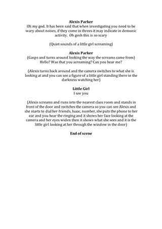 Alexis Parker
Oh my god. It has been said that when investigating you need to be
wary about noises, if they come in threes it may indicate in demonic
activity. Oh gosh this is so scary
(Quiet sounds of a little girl screaming)
Alexis Parker
(Gasps and turns around looking the way the screams came from)
Hello? Was that you screaming? Can you hear me?
(Alexis turns back around and the camera switches to what she is
looking at and you can see a figure of a little girl standing there in the
darkness watching her)
Little Girl
I see you
(Alexis screams and runs into the nearest class room and stands in
front of the door and switches the camera so you can see Alexis and
she starts to dialher friends, Isaac, number, sheputs the phone to her
ear and you hear the ringing and it shows her face looking at the
camera and her eyes widen then it shows what she sees and it is the
little girl looking at her through the window in the door)
End of scene
 