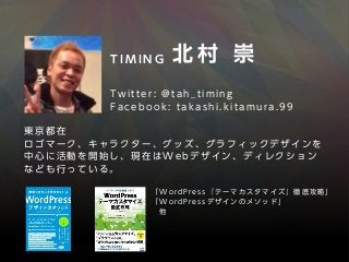 F a c e b o o k : t a k a s h i . k i t a m u r a . 9 9
T w i t t e r : @ t a h _ t i m i n g
T I M I N G  北 村 崇
東 京 都 在
ロ ゴ マ ー ク 、 キ ャ ラ ク タ ー 、 グ ッ ズ 、 グ ラ フ ィ ッ ク デ ザ イ ン を
中 心 に 活 動 を 開 始 し 、 現 在 は W e b デ ザ イ ン 、 デ ィ レ ク シ ョ ン
な ど も 行 っ て い る 。
「 W o r d P r e s s 『 テ ー マ カ ス タ マ イ ズ 』 徹 底 攻 略 」
「 W o r d P r e s s デ ザ イ ン の メ ソ ッ ド 」
  他
 