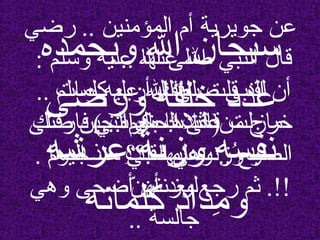 ‫رضي‬ .. ‫المؤمنين‬ ‫أم‬ ‫جويرية‬ ‫عن‬‫رضي‬ .. ‫المؤمنين‬ ‫أم‬ ‫جويرية‬ ‫عن‬
.. ‫عنها‬ ‫ال‬.. ‫عنها‬ ‫ال‬
.. ‫وسلم‬ ‫عليه‬ ‫ال‬ ‫صلى‬ ‫النبي‬ ‫أن‬.. ‫وسلم‬ ‫عليه‬ ‫ال‬ ‫صلى‬ ‫النبي‬ ‫أن‬
‫صلى‬ ‫حين‬ ‫بكرة‬ ‫عندها‬ ‫من‬ ‫خرج‬‫صلى‬ ‫حين‬ ‫بكرة‬ ‫عندها‬ ‫من‬ ‫خرج‬
. ‫مسـجدها‬ ‫فـــي‬ ‫وهي‬ .. ‫الصبح‬. ‫مسـجدها‬ ‫فـــي‬ ‫وهي‬ .. ‫الصبح‬
‫وهي‬ ‫أضحى‬ ‫أن‬ ‫بعد‬ ‫رجع‬ ‫ثم‬ .!!‫وهي‬ ‫أضحى‬ ‫أن‬ ‫بعد‬ ‫رجع‬ ‫ثم‬ .!!
.. ‫جالسة‬.. ‫جالسة‬
: ‫فقال‬: ‫فقال‬
‫فارقتك‬ ‫التي‬ ‫الحال‬ ‫على‬ ‫مازلت‬‫فارقتك‬ ‫التي‬ ‫الحال‬ ‫على‬ ‫مازلت‬
‫.؟؟‬ ‫عليها‬‫.؟؟‬ ‫عليها‬
: ‫قالت‬: ‫قالت‬.. ‫نعم‬.. ‫نعم‬..
: ‫وسلم‬ ‫عليه‬ ‫ال‬ ‫صلى‬ ‫النبي‬ ‫قال‬: ‫وسلم‬ ‫عليه‬ ‫ال‬ ‫صلى‬ ‫النبي‬ ‫قال‬
‫كلمات‬ ‫أربع‬ ‫بعدك‬ ‫قلت‬ ‫لقد‬‫كلمات‬ ‫أربع‬ ‫بعدك‬ ‫قلت‬ ‫لقد‬
( ‫مرات‬ ‫ثل ث‬ )( ‫مرات‬ ‫ثل ث‬ )
‫اليوم‬ ‫منذ‬ ‫ت‬ِ  ‫قل‬ ‫بما‬ ‫وزنت‬ُ‫ز‬ ‫لو‬‫اليوم‬ ‫منذ‬ ‫ت‬ِ  ‫قل‬ ‫بما‬ ‫وزنت‬ُ‫ز‬ ‫لو‬
‫ن‬ّ  ‫لوزنته‬‫ن‬ّ  ‫لوزنته‬
‫وبحمده‬ ‫ال‬ ‫سبحان‬‫وبحمده‬ ‫ال‬ ‫سبحان‬
‫ورضى‬ ‫خلقه‬ ‫عدد‬‫ورضى‬ ‫خلقه‬ ‫عدد‬
‫عرشه‬ ‫وزنة‬ ‫نفسه‬‫عرشه‬ ‫وزنة‬ ‫نفسه‬
‫كلماته‬ ‫مداد‬ِ  ‫و‬‫كلماته‬ ‫مداد‬ِ  ‫و‬
 