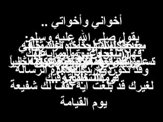 ‫وال ن‬‫وال ن‬
..‫الرسول‬ ‫لحديث‬ ‫قرائتك‬ ‫بعد‬..‫الرسول‬ ‫لحديث‬ ‫قرائتك‬ ‫بعد‬
‫ا‬ً ‫مثالي‬ ‫وأقول..كن‬ ‫لكم‬ ‫اهمس‬ ‫دعني‬‫ا‬ً ‫مثالي‬ ‫وأقول..كن‬ ‫لكم‬ ‫اهمس‬ ‫دعني‬
‫وقتك‬ ‫استغلل‬ ‫في‬‫وقتك‬ ‫استغلل‬ ‫في‬
‫ثواني‬ ‫منك‬ ‫تأخذ‬ ..‫كلمات‬ ‫بضع‬‫ثواني‬ ‫منك‬ ‫تأخذ‬ ..‫كلمات‬ ‫بضع‬
‫أجور‬ ‫من‬ ‫مضاعفه‬ ‫اضعاف‬ ‫تساوي‬‫أجور‬ ‫من‬ ‫مضاعفه‬ ‫اضعاف‬ ‫تساوي‬
.‫التسبيح‬.‫التسبيح‬
‫عليك‬ ‫يمر‬ ‫ا‬ً ‫يوم‬ ‫ستجعل‬ ‫فهل‬‫عليك‬ ‫يمر‬ ‫ا‬ً ‫يوم‬ ‫ستجعل‬ ‫فهل‬
!!‫ذكرها‬ ‫دو ن‬!!‫ذكرها‬ ‫دو ن‬
‫لذكرها‬ ‫تسابق‬ ‫قد‬ ‫وغيرك‬‫لذكرها‬ ‫تسابق‬ ‫قد‬ ‫وغيرك‬!! ‫لتعوض‬ ‫فرصه‬ ‫أنها‬!! ‫لتعوض‬ ‫فرصه‬ ‫أنها‬
‫خلقه‬ ‫عدد‬ ‫وبحمده‬ ‫ال‬ ‫سبحا ن‬‫خلقه‬ ‫عدد‬ ‫وبحمده‬ ‫ال‬ ‫سبحا ن‬
‫عرشه‬ ‫وزنة‬ ‫نفسه‬ ‫ورضى‬‫عرشه‬ ‫وزنة‬ ‫نفسه‬ ‫ورضى‬
.. ‫كلماته‬ ‫ومداد‬.. ‫كلماته‬ ‫ومداد‬
.. ‫وأخواتي‬ ‫أخواني‬.. ‫وأخواتي‬ ‫أخواني‬
‫وسلم‬ ‫عليه‬ ‫ال‬ ‫صلى‬ ‫يقول‬‫وسلم‬ ‫عليه‬ ‫ال‬ ‫صلى‬ ‫يقول‬::
((‫آيه‬ ‫ولو‬ ‫عني‬ ‫))بلغوا‬((‫آيه‬ ‫ولو‬ ‫عني‬ ‫))بلغوا‬
‫الرساله‬ ‫هذه‬ ‫بارسالك‬ ‫تكو ن‬ ‫وقد‬‫الرساله‬ ‫هذه‬ ‫بارسالك‬ ‫تكو ن‬ ‫وقد‬
‫ة‬ً  ‫شفيع‬ ‫لك‬ ‫تقف‬ ‫آيه‬ ‫بلغت‬ ‫قد‬ ‫لغيرك‬‫ة‬ً  ‫شفيع‬ ‫لك‬ ‫تقف‬ ‫آيه‬ ‫بلغت‬ ‫قد‬ ‫لغيرك‬
‫القيامة‬ ‫يوم‬‫القيامة‬ ‫يوم‬
 