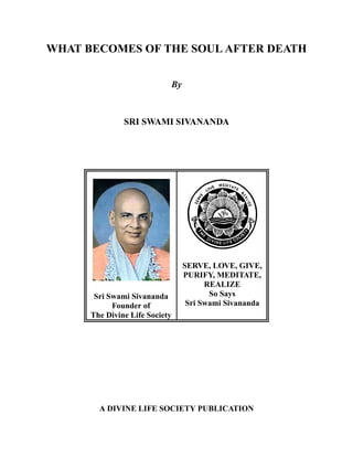 WHAT BECOMES OF THE SOUL AFTER DEATH


                            By



               SRI SWAMI SIVANANDA




                                 SERVE, LOVE, GIVE,
                                 PURIFY, MEDITATE,
                                       REALIZE
                                        So Says
       Sri Swami Sivananda
                                  Sri Swami Sivananda
            Founder of
      The Divine Life Society




        A DIVINE LIFE SOCIETY PUBLICATION
 
